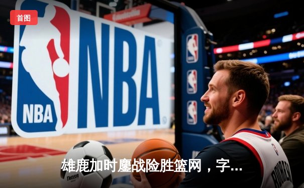 雄鹿加时鏖战险胜篮网，字母哥44+14+6主宰关键时刻